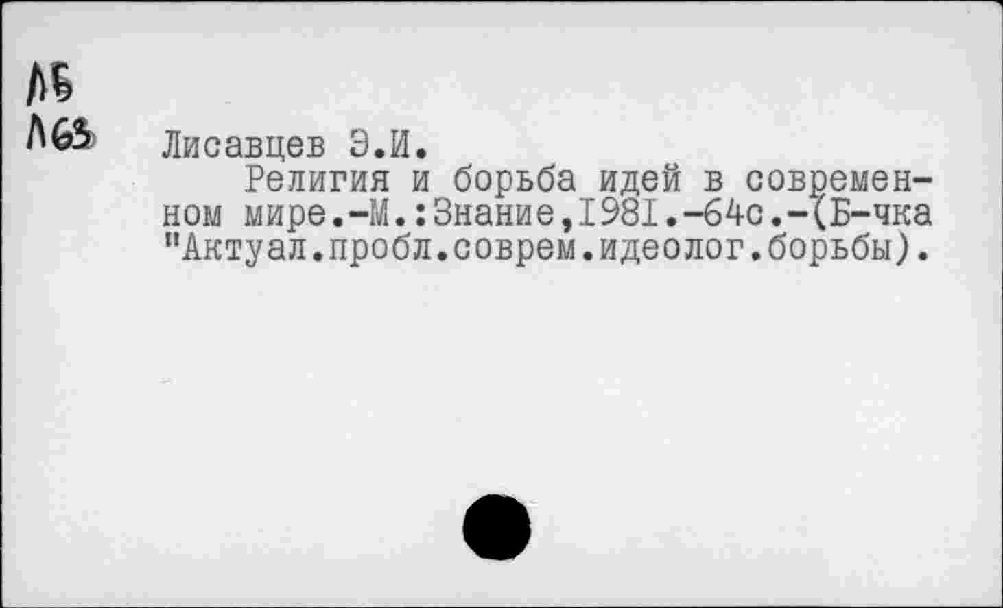 ﻿Лисавцев Э.И.
Религия и борьба идей в современном мире.-М.:Знание,1981.-64с.-{Б-чка "Актуал.пробл.соврем.идеолог.борьбы).